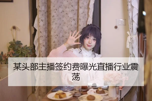 某头部主播签约费曝光直播行业震荡