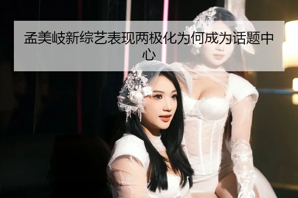 孟美岐新综艺表现两极化为何成为话题中心